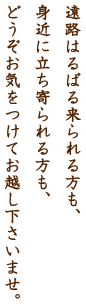 遠路はるばる来られる方も、身近に立ち寄られる方も、どうぞお気をつけてお越し下さいませ。