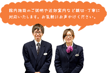 館内施設のご説明や近郊案内など親切・丁寧に対応いたします。お気軽にお声かけください。