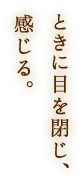 ときに目を閉じ、感じる。