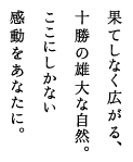 果てしなく広がる、十勝の雄大な自然。ここにしかない感動をあなたに。