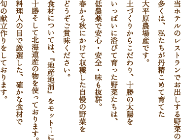 当ホテルのレストランでお出しする野菜の多くは、私たちが丹精こめて育てた大平原農場産です。土づくりからこだわり、十勝の太陽をいっぱいに浴びて育った野菜たちは、低農薬で安心・安全・味も抜群。春から秋にかけて収穫した自慢の野菜をどうぞご賞味ください。食材については、『地産地消』をモットーに十勝そして北海道産の物を使っております。料理人の目で厳選した、確かな食材で旬の献立作りをしております。