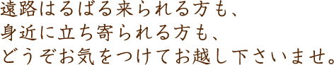 遠路はるばる来られる方も、身近に立ち寄られる方も、どうぞお気をつけてお越し下さいませ。