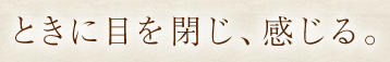 ときに目を閉じ、感じる。