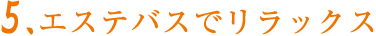 5.エステバスでリラックス