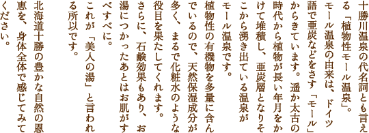 十勝川温泉の代名詞とも言える「植物性モール温泉」。モール温泉の由来は、ドイツ語で亜炭などをさす「モール」からきています。遥か太古の時代から植物が長い年月をかけて堆積し、亜炭層となりどこから湧き出ている温泉がモール温泉です。植物性の有機物を多量に含んでいるので、天然保湿成分が多く、まるで化粧水のような役目を果たしてくれます。さらに、石鹸効果もあり、お湯につかったあとはお肌がすべすべに。これが「美人の湯」と言われる所以です。　北海道十勝の豊かな自然の恩恵を身体全体で感じてみてください。