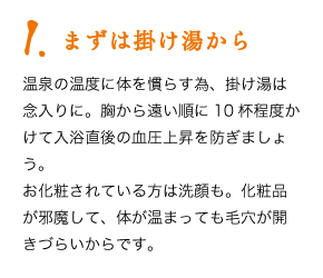 1.まずは掛け湯から　温泉の温度に体を慣らす為、掛け湯は念入りに。胸から遠い順に10杯程度かけて入浴直後の血圧上昇を防ぎましょう。お化粧されている方は洗顔も。化粧品が邪魔して、体が温まっても毛穴が開きづらいからです。