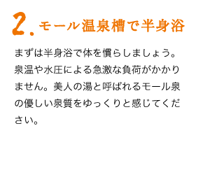 2.モール温泉槽で半身浴　まずは半身浴で体を慣らしましょう。泉温や水圧による急激な負荷がかかりません。美人の湯と呼ばれるモール泉の優しい泉質をゆっくりと感じてください。