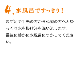 4.水風呂ですっきり！　まず足や手先の方から心臓の方へとゆっくり水を掛け汗を洗い流します。最後に静かに水風呂につかってください。