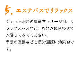 5.エステバスでリラックス。ジェット水流の運動マッサージ浴、リラックスバスなど、お好みに合わせて入浴してみてください。手足の運動なども疲労回復に効果的です。