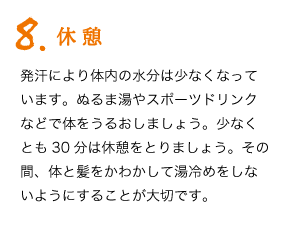 8.休憩　発汗により体内の水分は少なくなっています。ぬるま湯やスポーツドリンクなどで体をうるおしましょう。少なくとも30分は休憩をとりましょう。その間、体と髪をかわかして湯冷めをしないようにすることが大切です。